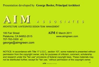 Presentation developed by George Beeler, Principal Architect
A I M A S S O C I A T E S
ARCHITECTURE & INTEGRATED DESIGN TEAM MANAGEMENT
100 Fair Street AIM © March 2011
Petaluma, CA 94952-2515 www.aimgreen.com
707-763-3300 x2
george@aimgreen.com
NOTICE: In accordance with Title 17 U.S.C., section 107, some material is presented without
permission from the copyright owner, only for purposes of criticism, comment, scholarship
and research under the "fair use" provisions of federal copyright laws. These materials may
not be distributed further, except for "fair use,” without permission of the copyright owner.
77
AIM A S S O C I A T E S
 