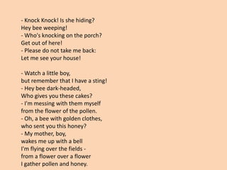 - Knock Knock! Is she hiding?
Hey bee weeping!
- Who's knocking on the porch?
Get out of here!
- Please do not take me back:
Let me see your house!
- Watch a little boy,
but remember that I have a sting!
- Hey bee dark-headed,
Who gives you these cakes?
- I'm messing with them myself
from the flower of the pollen.
- Oh, a bee with golden clothes,
who sent you this honey?
- My mother, boy,
wakes me up with a bell
I'm flying over the fields -
from a flower over a flower
I gather pollen and honey.
 