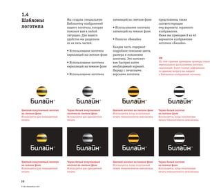 © ОАО «ВымпелКом» 2005
10
1.4
Шаблоны
логотипа
Мы создали специальную
Библиотеку изображений
нашего логотипа, которая
поможет вам в любой
ситуации. Для вашего
удобства мы разделили
ее на пять частей:
• Использование логотипа
кириллицей на светлом фоне
• Использование логотипа
кириллицей на темном фоне
• Использование логотипа
латиницей на светлом фоне
• Использование логотипа
латиницей на темном фоне
• Полоски «Билайн»
Каждая часть содержит
подробное описание цвета,
размера и положения
логотипа. Это поможет
вам быстрее найти
необходимый вариант.
Наряду с печатными
версиями логотипа
представлены также
соответствующие
ему варианты экранного
изображения.
Ниже мы приводим 8 из 40
вариантов изображения
логотипа «Билайн».
NB
На этой странице приведены примеры только
вертикального расположения логотипа
кириллицей. Более полную информацию
по данному вопросу вы найдете
в Библиотеке изображений логотипа.
Цветной полутоновый логотип
на светлом фоне
Используется для полноцветной
печати.
Черно-белый полутоновый
логотип на светлом фоне
Используется для одноцветной
печати.
Цветной логотип на светлом фоне
Используется, когда полутоновая
печать технологически невозможна.
Черно-белый логотип
на светлом фоне
Используется, когда полутоновая
печать технологически невозможна.
Цветной полутоновый логотип
на темном фоне
Используется для полноцветной
печати.
Черно-белый полутоновый
логотип на светлом фоне
Используется для одноцветной
печати.
Цветной логотип на темном фоне
Используется, когда полутоновая
печать технологически невозможна.
Черно-белый логотип
на темном фоне
Используется, когда полутоновая
печать технологически невозможна.
 