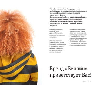 © ОАО «ВымпелКом» 2005
Бренд «Билайн»
приветствует Вас!
Мы обновляем образ бренда для того,
чтобы лучше передать его основные ценности
и философию, донести их до абонента
в доступной форме.
В стремлении к удобству нам нельзя забывать
о том, что наша задача – помогать людям
общаться, делиться эмоциями и получать
удовольствие от жизни в каждый момент
времени.
Новый образ бренда
отражает наше
дружелюбное, теплое
отношение ко всему, что
мы делаем.
Эта книга написана
для того, чтобы лучше
донести до вас наши идеи
и всем вместе создать
сильный, узнаваемый
на рынке, отличный
от всех остальных
имидж бренда «Билайн».
Мы уверены, что единый
стиль всех производимых
нами материалов поможет
в создании целостного,
яркого и запоминающегося
бренда. Используйте
информацию, собранную
в этой книге, как подсказку
и источник вдохновения.
© ОАО «ВымпелКом» 2005
 