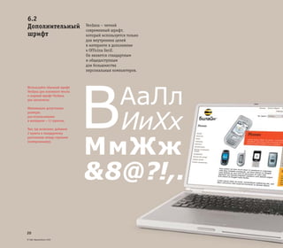 © ОАО «ВымпелКом» 2005
20
Verdana – четкий
современный шрифт,
который используется только
для внутренних целей
в интернете в дополнение
к Officina Serif.
Он является стандартным
и общедоступным
для большинства
персональных компьютеров.
Используйте обычный шрифт
Verdana для основного текста
и жирный шрифт Verdana
для заголовков.
Минимально допустимые
размеры:
для использования
в интернете – 11 пунктов.
Там, где возможно, добавьте
2 пункта к стандартному
расстоянию между строками
(интерлиньяжу).
6.2
Дополнительный
шрифт
АаЛл
ИиХх
МмЖж
&8@?!,.
B
 