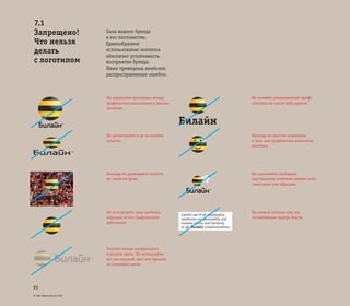 © ОАО «ВымпелКом» 2005
21
Сила нашего бренда
в его постоянстве.
Единообразное
использование логотипа
обеспечит устойчивость
восприятия бренда.
Ниже приведены наиболее
распространенные ошибки.
Не нарушайте пропорции между
графическим написанием и знаком
логотипа.
Не растягивайте и не искажайте
логотип.
Никогда не размещайте логотип
на сложном фоне.
Не меняйте утвержденный шрифт
логотипа на какой-либо другой.
Никогда не вносите изменения
в знак или графическое написание
логотипа.
Не заполняйте свободное
пространство логотипа какими-либо
символами или образами.
Не ставьте логотип или его
составляющие внутрь текста.
Не используйте знак логотипа
отдельно от его графического
написания.
Логотип всегда изображается
в полном цвете. Не используйте
его как водяной знак или процент
от основного цвета.
7.1
Запрещено!
Что нельзя
делать
с логотипом
Билайн
(
Careful use of all typography
reinforces our personality and
ensures clarity and harmony
in all communications.
*
 