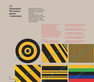 © ОАО «ВымпелКом» 2005
22
Черно-желтые полоски
формируют основную часть
визуального ряда бренда
«Билайн».
Они представляют собой
последовательность ровных
прямых линий, которую
нельзя нарушать, изменять
или дополнять.
Три – это минимальное количество
полосок, которые могут быть
использованы в качестве фона.
Меньшее количество полосок
воспринимается исключительно
в качестве цветовых блоков, но не как
фирменные полоски бренда. Точно так
же слишком большое количество полосок
на макете может оказаться сложным
для восприятия и сбивать с толку.
Никогда …
…не пытайтесь изображать полоски
в перспективе. Они уже обладают
достаточной глубиной, их использование
должно быть максимально простым.
…не используйте полоски разной
толщины. Их размер должен быть единым.
…не создавайте концентрических
окружностей. Вы же не мишень рисуете!
…не добавляйте полоски других цветов.
Где вы видели разноцветных пчел?
...не располагайте полоски по диагонали.
Это ассоциируется с опасностью!
7.2
Запрещено!
Что нельзя
делать
с полосками
 