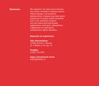 © ОАО «ВымпелКом» 2005
Контакты Мы надеемся, что наша книга помогла
вам понять ключевые элементы нового
образа бренда, и вы получите
удовольствие, создавая еще одну яркую
страничку в истории нашей компании.
Если у вас появились вопросы
или вам нужна дополнительная
ирформация, пожалуста, обращайтесь
в Дирекцию по маркетингу
центрального офиса «Билайн».
Дирекция по маркетингу
ОAO «ВымпелКом»
127083, Россия, г. Москва,
ул. 8 Марта, д. 10, стр. 14.
Телефон
8 (095) 725 0700
Адрес электронной почты
brand@beeline.ru
 