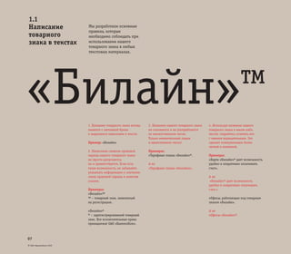 © ОАО «ВымпелКом» 2005
07
Мы разработали основные
правила, которые
необходимо соблюдать при
использовании нашего
товарного знака в любых
текстовых материалах.
1. Название товарного знака всегда
пишется с заглавной буквы
и выделяется кавычками в тексте.
Пример: «Билайн»
2. Написание символа правовой
охраны нашего товарного знака
не просто допускается,
но и приветствуется. Если есть
такая возможность, не забывайте
указывать информацию о значении
знака правовой охраны в качестве
ссылки.
Примеры:
«Билайн»™
™ – товарный знак, заявленный
на регистрацию.
«Билайн»®
® – зарегистрированный товарный
знак. Все исключительные права
принадлежат ОАО «ВымпелКом».
3. Название нашего товарного знака
не склоняется и не употребляется
во множественном числе.
Только именительный падеж
и единственное число!
Примеры:
«Тарифные планы «Билайн»®.
А не
«Тарифные планы «Билайна».
4. Используя название нашего
товарного знака в каком-либо
тексте, старайтесь сочетать его
с именем нарицательным. Это
сделает коммуникацию более
четкой и понятной.
Примеры:
«Карта «Билайн»® дает возможность
удобно и оперативно оплачивать
счет».
А не
«Билайн»® дает возможность
удобно и оперативно оплачивать
счет.»
«Офисы, работающие под товарным
знаком «Билайн».
А не
«Офисы «Билайн»®.
1.1
Написание
товарного
знака в текстах
«Билайн»™
 