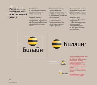 © ОАО «ВымпелКом» 2005
08
Между знаком
и уникальным графическим
написанием существует
четкая взаимосвязь.
Буква «Н» выбрана,
как стандартная единица
измерения для определения
расположения графического
написания относительно
знака.
Свободное поле вокруг
логотипа «Билайн»
обеспечивает его наилучшее
визуальное восприятие
и максимальное воздействие
на потребителя.
Как показано ниже,
размер свободного поля
соответствует двойной
ширине буквы «Н».
Никакие элементы графики,
фотографии или текста не
должны попадать в область
свободного поля логотипа.
Внимание! После
официальной регистрации
товарного знака
в графическом написании
логотипа значок ™
заменится на значок ®.
Об этом будет сообщено
дополнительно.
1.2
Расположение,
свободное поле
и минимальный
размер
6mm
6mm
Чтобы логотип был отчетливо виден
на материалах всех размеров,
мы разработали вариант логотипа
специально для небольших
форматов. Минимальный размер
логотипа определяется
как 6 мм диаметра знака и 15 мм
ширины графического написания
логотипа.
На материалах большего формата
используйте стандартный размер
логотипа.
Более подробная информация
поставляется вместе с диском,
содержащим исходные файлы.
Минимальный
размер логотипа
 
