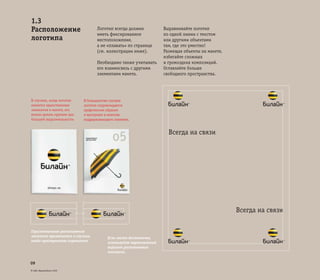 © ОАО «ВымпелКом» 2005
09
Логотип всегда должен
иметь фиксированное
местоположение,
а не «плавать» по странице
(см. иллюстрации ниже).
Необходимо также учитывать
его взаимосвязь с другими
элементами макета.
Выравнивайте логотип
по одной линии с текстом
или другими объектами
там, где это уместно!
Размещая объекты на макете,
избегайте сложных
и громоздких композиций.
Оставляйте больше
свободного пространства.
В случаях, когда логотип
является единственным
элементом в макете, его
можно делать крупнее для
большей выразительности.
В большинстве случаев
логотип сопровождается
графическим образом
и выступает в качестве
поддерживающего элемента.
1.3
Расположение
логотипа
Всегда на связи
Всегда на связи
Горизонтальное расположение
логотипа применяется в случаях,
когда пространство ограничено.
Если места достаточно,
используйте вертикальный
вариант расположения
логотипа.
 