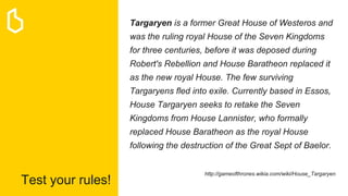 Test your rules!
Targaryen is a former Great House of Westeros and
was the ruling royal House of the Seven Kingdoms
for three centuries, before it was deposed during
Robert's Rebellion and House Baratheon replaced it
as the new royal House. The few surviving
Targaryens fled into exile. Currently based in Essos,
House Targaryen seeks to retake the Seven
Kingdoms from House Lannister, who formally
replaced House Baratheon as the royal House
following the destruction of the Great Sept of Baelor.
http://gameofthrones.wikia.com/wiki/House_Targaryen
 