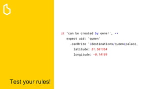Test your rules!
it 'can be created by owner', ->
expect uid: 'queen'
.canWrite '/destinations/queen/palace,
latitude: 51.501364
longitude: -0.14189
 