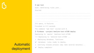 Automatic
deployment
$ npm test
bolt: Generating rules.json...
Started
...............................................................
...............................................................
...............................................................
..........................
215 specs, 0 failures
Finished in 0.5 seconds
The command "npm test" exited with 0.
$ firebase --project beeline-test-e7288 deploy
Deploying to 'master' beeline-test-e7288
=== Deploying to 'beeline-test-e7288'...
i deploying database, functions
✔ database: rules ready to deploy.
i starting release process (may take several minutes)...
✔ Deploy complete!
 