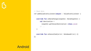 Android
// Read data
ref.addValueEventListener(object : ValueEventListener {
override fun onDataChange(snapshot: DataSnapshot) {
val destination =
snapshot.getValue(Destination::class.java)
// ...
}
override fun onCancelled(error: DatabaseError) {}
})
 