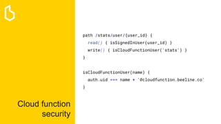Cloud function
security
path /stats/user/{user_id} {
read() { isSignedInUser(user_id) }
write() { isCloudFunctionUser('stats') }
}
isCloudFunctionUser(name) {
auth.uid === name + '@cloudfunction.beeline.co'
}
 