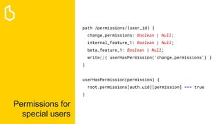 Permissions for
special users
path /permissions/{user_id} {
change_permissions: Boolean | Null;
internal_feature_1: Boolean | Null;
beta_feature_1: Boolean | Null;
write(){ userHasPermission('change_permissions') }
}
userHasPermission(permission) {
root.permissions[auth.uid][permission] === true
}
 