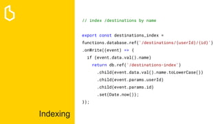 Indexing
// index /destinations by name
export const destinations_index =
functions.database.ref('/destinations/{userId}/{id}')
.onWrite((event) => {
if (event.data.val().name)
return db.ref('/destinations-index')
.child(event.data.val().name.toLowerCase())
.child(event.params.userId)
.child(event.params.id)
.set(Date.now());
});
 