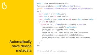 Automatically
save device
metadata
exports.ride_saveAppAndDeviceInfo =
functions.analytics.event('ride_started').onLog(
(event: functions.Event<functions.analytics.AnalyticsEvent>)
=> {
const user = event.data.user;
const uid = user && user.userId;
const rideId = event.data.params && event.data.params.value;
if (uid && rideId) {
return db.ref(`/rides/${uid}/${rideId}`).update({
app_version: user.appInfo.appVersion,
phone_os: user.appInfo.appPlatform,
phone_os_version: user.deviceInfo.platformVersion,
phone_model: user.deviceInfo.mobileModelName,
phone_manufacturer: user.deviceInfo.mobileBrandName
});
}
});
// Be careful of race conditions
 