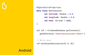 Android
@IgnoreExtraProperties
data class Destination(
val latitude: Double = 0.0,
val longitude: Double = 0.0,
val name: String? = null,
)
val ref = FirebaseDatabase.getInstance()
.getReference("/destinations/user1/dest1")
// Write data
ref.setValue(Destination(51.5, 0))
 