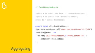 Aggregating
// functions/index.ts
import * as functions from 'firebase-functions';
import * as admin from 'firebase-admin';
const db = admin.database();
export const all_destinations =
functions.database.ref('/destinations/{userId}/{id}')
.onWrite((event) =>
db.ref(`/all-destinations/${event.params.id}`)
.set(event.data.val());
);
 