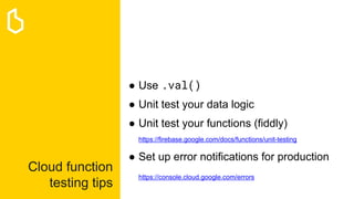 Cloud function
testing tips
● Use .val()
● Unit test your data logic
● Unit test your functions (fiddly)
https://firebase.google.com/docs/functions/unit-testing
● Set up error notifications for production
https://console.cloud.google.com/errors
 