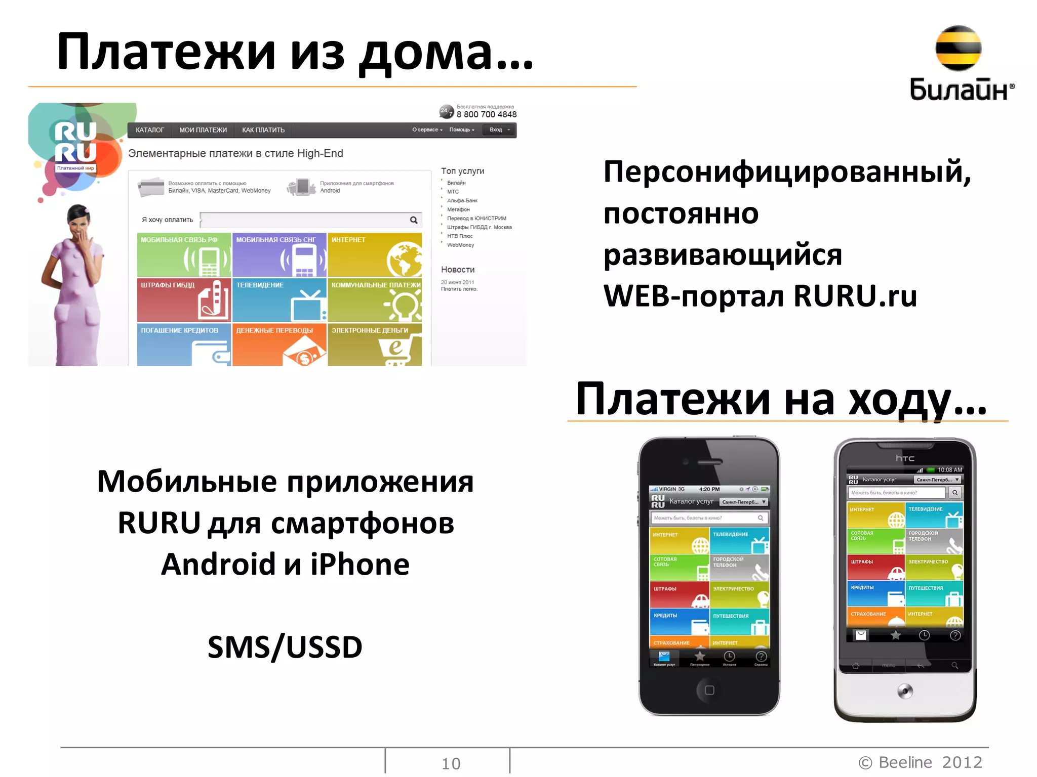 Платежи из дома…
                         Персонифицированный,
                         постоянно
                         развивающийся
                         WEB-портал RURU.ru


                        Платежи на ходу…
 Мобильные приложения
  RURU для смартфонов
    Android и iPhone

      SMS/USSD


                   10                 © Beeline 2012
 