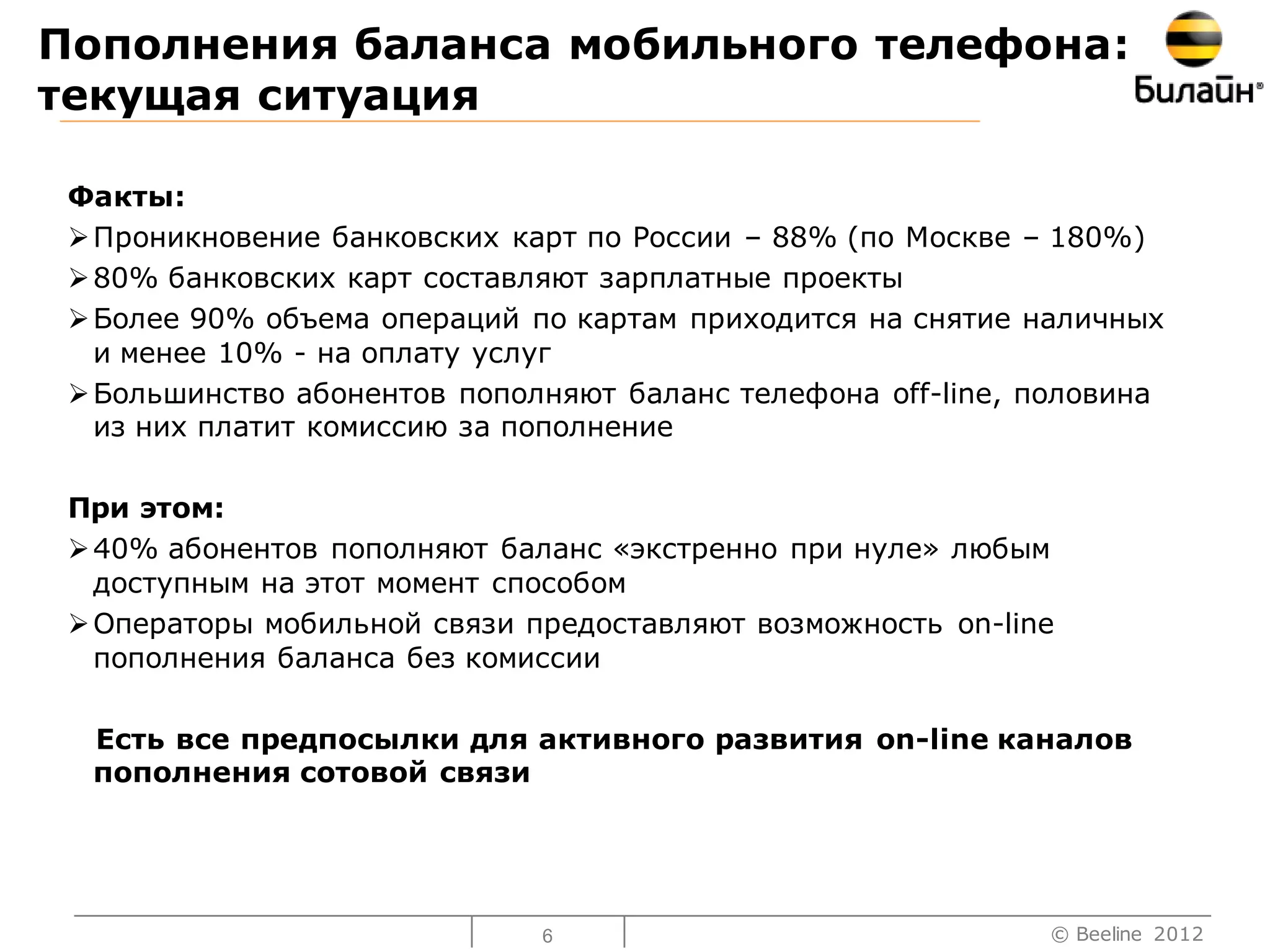 Пополнения баланса мобильного телефона:
текущая ситуация

 Факты:
  Проникновение банковских карт по России – 88% (по Москве – 180%)
  80% банковских карт составляют зарплатные проекты
  Более 90% объема операций по картам приходится на снятие наличных
   и менее 10% - на оплату услуг
  Большинство абонентов пополняют баланс телефона off-line, половина
   из них платит комиссию за пополнение

 При этом:
  40% абонентов пополняют баланс «экстренно при нуле» любым
   доступным на этот момент способом
  Операторы мобильной связи предоставляют возможность on-line
   пополнения баланса без комиссии

  Есть все предпосылки для активного развития on-line каналов
  пополнения сотовой связи




                              6                              © Beeline 2012
 