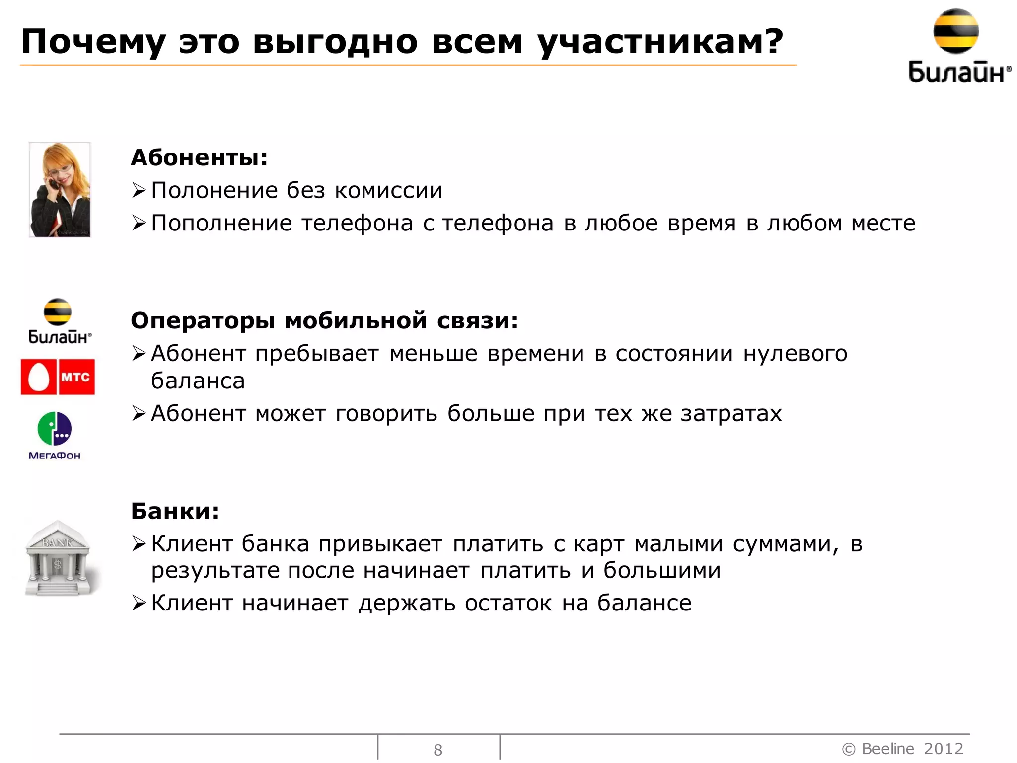 Почему это выгодно всем участникам?


     Абоненты:
      Полонение без комиссии
      Пополнение телефона с телефона в любое время в любом месте



     Операторы мобильной связи:
      Абонент пребывает меньше времени в состоянии нулевого
       баланса
      Абонент может говорить больше при тех же затратах



     Банки:
      Клиент банка привыкает платить с карт малыми суммами, в
       результате после начинает платить и большими
      Клиент начинает держать остаток на балансе




                            8                               © Beeline 2012
 