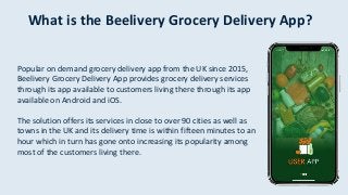 What is the Beelivery Grocery Delivery App?
Popular on demand grocery delivery app from the UK since 2015,
Beelivery Grocery Delivery App provides grocery delivery services
through its app available to customers living there through its app
available on Android and iOS.
The solution offers its services in close to over 90 cities as well as
towns in the UK and its delivery time is within fifteen minutes to an
hour which in turn has gone onto increasing its popularity among
most of the customers living there.
 