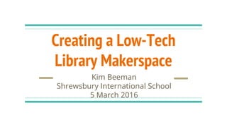 Creating a Low-Tech
Library Makerspace
Kim Beeman
Shrewsbury International School
5 March 2016
 