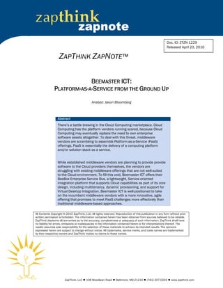 zapthink
                                   zapnote
                                                                                                            Doc. ID: ZTZN-1229
                                                                                                            Released April 23, 2010

                   ZAPTHINK ZAPNOTE™

                            BEEMASTER ICT:
               PLATFORM-AS-A-SERVICE FROM THE GROUND UP
                                              Analyst: Jason Bloomberg



                  Abstract
                  There’s a battle brewing in the Cloud Computing marketplace. Cloud
                  Computing has the platform vendors running scared, because Cloud
                  Computing may eventually replace the need to own enterprise
                  software assets altogether. To deal with this threat, middleware
                  vendors are scrambling to assemble Platform-as-a-Service (PaaS)
                  offerings. PaaS is essentially the delivery of a computing platform
                  and/or solution stack as a service.


                  While established middleware vendors are planning to provide provide
                  software to the Cloud providers themselves, the vendors are
                  struggling with existing middleware offerings that are not well-suited
                  to the Cloud environment. To fill this void, Beemaster ICT offers their
                  BeeBox Enterprise Service Bus, a lightweight, Service-oriented
                  integration platform that supports Cloud capabilities as part of its core
                  design, including multitenancy, dynamic provisioning, and support for
                  Virtual Desktop Integration. Beemaster ICT is well-positioned to take
                  on the incumbent middleware vendors with a more innovative, agile
                  offering that promises to meet PaaS challenges more effectively than
                  traditional middleware-based approaches.

All Contents Copyright © 2010 ZapThink, LLC. All rights reserved. Reproduction of this publication in any form without prior
written permission is forbidden. The information contained herein has been obtained from sources believed to be reliable.
ZapThink disclaims all warranties as to the accuracy, completeness or adequacy of such information. ZapThink shall have
no liability for errors, omissions or inadequacies in the information contained herein or for interpretations thereof. The
reader assumes sole responsibility for the selection of these materials to achieve its intended results. The opinions
expressed herein are subject to change without notice. All trademarks, service marks, and trade names are trademarked
by their respective owners and ZapThink makes no claims to these names.




                        ZapThink, LLC  108 Woodlawn Road  Baltimore, MD 21210  (781) 207-0203  www.zapthink.com
 