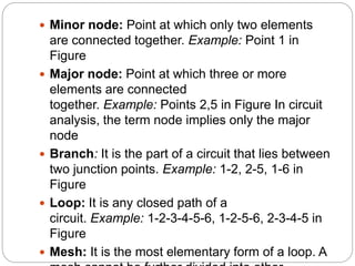  Minor node: Point at which only two elements
are connected together. Example: Point 1 in
Figure
 Major node: Point at which three or more
elements are connected
together. Example: Points 2,5 in Figure In circuit
analysis, the term node implies only the major
node
 Branch: It is the part of a circuit that lies between
two junction points. Example: 1-2, 2-5, 1-6 in
Figure
 Loop: It is any closed path of a
circuit. Example: 1-2-3-4-5-6, 1-2-5-6, 2-3-4-5 in
Figure
 Mesh: It is the most elementary form of a loop. A
 