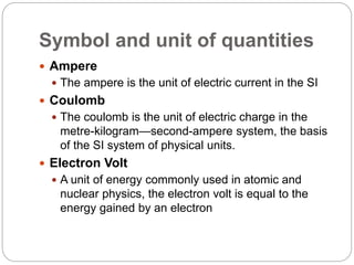 Symbol and unit of quantities
 Ampere
 The ampere is the unit of electric current in the SI
 Coulomb
 The coulomb is the unit of electric charge in the
metre-kilogram—second-ampere system, the basis
of the SI system of physical units.
 Electron Volt
 A unit of energy commonly used in atomic and
nuclear physics, the electron volt is equal to the
energy gained by an electron
 