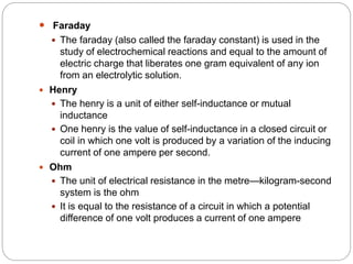  Faraday
 The faraday (also called the faraday constant) is used in the
study of electrochemical reactions and equal to the amount of
electric charge that liberates one gram equivalent of any ion
from an electrolytic solution.
 Henry
 The henry is a unit of either self-inductance or mutual
inductance
 One henry is the value of self-inductance in a closed circuit or
coil in which one volt is produced by a variation of the inducing
current of one ampere per second.
 Ohm
 The unit of electrical resistance in the metre—kilogram-second
system is the ohm
 It is equal to the resistance of a circuit in which a potential
difference of one volt produces a current of one ampere
 