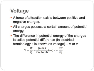 Voltage
 A force of attraction exists between positive and
negative charges.
 All charges possess a certain amount of potential
energy.
 The difference in potential energy of the charges
is called potential difference (in electrical
terminology it is known as voltage) – V or v
 