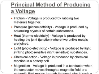 Principal Method of Producing
a Voltage
 Friction - Voltage is produced by rubbing two
materials together.
 Pressure (piezoelectricity) - Voltage is produced by
squeezing crystals of certain substances.
 Heat (thermo-electricity) - Voltage is produced by
heating the joint (junction) where two unlike metals
are joined.
 Light (photo-electricity) - Voltage is produced by light
striking photosensitive (light sensitive) substances.
 Chemical action - Voltage is produced by chemical
reaction in a battery cell.
 Magnetism - Voltage is produced in a conductor when
the conductor moves through a magnetic field or a
 