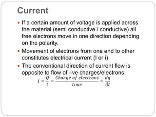 Current
 If a certain amount of voltage is applied across
the material (semi conductive / conductive) all
free electrons move in one direction depending
on the polarity.
 Movement of electrons from one end to other
constitutes electrical current (I or i)
 The conventional direction of current flow is
opposite to flow of –ve charges/electrons.
 