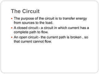 The Circuit
 The purpose of the circuit is to transfer energy
from sources to the load.
 A closed circuit:- a circuit in which current has a
complete path to flow.
 An open circuit:- the current path is broken , so
that current cannot flow.
 