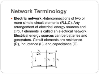 Network Terminology
 Electric network:-Interconnections of two or
more simple circuit elements (R,L,C). Any
arrangement of electrical energy sources and
circuit elements is called an electrical network.
Electrical energy sources can be batteries and
generators. Circuit elements are resistance
(R), inductance (L), and capacitance (C).
 