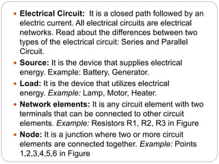  Electrical Circuit: It is a closed path followed by an
electric current. All electrical circuits are electrical
networks. Read about the differences between two
types of the electrical circuit: Series and Parallel
Circuit.
 Source: It is the device that supplies electrical
energy. Example: Battery, Generator.
 Load: It is the device that utilizes electrical
energy. Example: Lamp, Motor, Heater.
 Network elements: It is any circuit element with two
terminals that can be connected to other circuit
elements. Example: Resistors R1, R2, R3 in Figure
 Node: It is a junction where two or more circuit
elements are connected together. Example: Points
1,2,3,4,5,6 in Figure
 