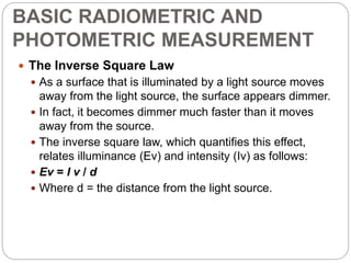BASIC RADIOMETRIC AND
PHOTOMETRIC MEASUREMENT
 The Inverse Square Law
 As a surface that is illuminated by a light source moves
away from the light source, the surface appears dimmer.
 In fact, it becomes dimmer much faster than it moves
away from the source.
 The inverse square law, which quantifies this effect,
relates illuminance (Ev) and intensity (Iv) as follows:
 Ev = I v / d
 Where d = the distance from the light source.
 