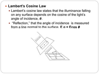  Lambert’s Cosine Law
 Lambert’s cosine law states that the illuminance falling
on any surface depends on the cosine of the light’s
angle of incidence, 𝞱.
 “Reflection,” that the angle of incidence is measured
from a line normal to the surface. E q = Ecos 𝞱
 