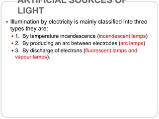ARTIFICIAL SOURCES OF
LIGHT
 Illumination by electricity is mainly classified into three
types they are:
 1. By temperature incandescence (incandescent lamps)
 2. By producing an arc between electrodes (arc lamps)
 3. By discharge of electrons (fluorescent lamps and
vapour lamps).
 