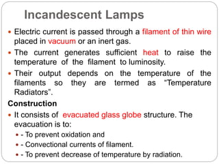 Incandescent Lamps
 Electric current is passed through a filament of thin wire
placed in vacuum or an inert gas.
 The current generates sufficient heat to raise the
temperature of the filament to luminosity.
 Their output depends on the temperature of the
filaments so they are termed as “Temperature
Radiators”.
Construction
 It consists of evacuated glass globe structure. The
evacuation is to:
 - To prevent oxidation and
 - Convectional currents of filament.
 - To prevent decrease of temperature by radiation.
 