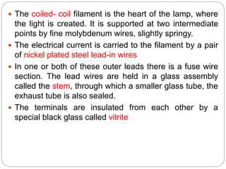  The coiled- coil filament is the heart of the lamp, where
the light is created. It is supported at two intermediate
points by fine molybdenum wires, slightly springy.
 The electrical current is carried to the filament by a pair
of nickel plated steel lead-in wires
 In one or both of these outer leads there is a fuse wire
section. The lead wires are held in a glass assembly
called the stem, through which a smaller glass tube, the
exhaust tube is also sealed.
 The terminals are insulated from each other by a
special black glass called vitrite
 