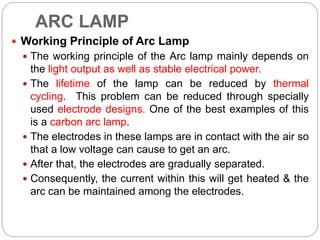 ARC LAMP
 Working Principle of Arc Lamp
 The working principle of the Arc lamp mainly depends on
the light output as well as stable electrical power.
 The lifetime of the lamp can be reduced by thermal
cycling. This problem can be reduced through specially
used electrode designs. One of the best examples of this
is a carbon arc lamp.
 The electrodes in these lamps are in contact with the air so
that a low voltage can cause to get an arc.
 After that, the electrodes are gradually separated.
 Consequently, the current within this will get heated & the
arc can be maintained among the electrodes.
 