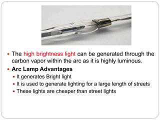  The high brightness light can be generated through the
carbon vapor within the arc as it is highly luminous.
 Arc Lamp Advantages
 It generates Bright light
 It is used to generate lighting for a large length of streets
 These lights are cheaper than street lights
 
