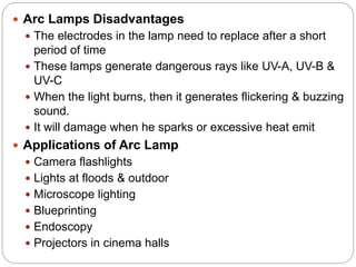  Arc Lamps Disadvantages
 The electrodes in the lamp need to replace after a short
period of time
 These lamps generate dangerous rays like UV-A, UV-B &
UV-C
 When the light burns, then it generates flickering & buzzing
sound.
 It will damage when he sparks or excessive heat emit
 Applications of Arc Lamp
 Camera flashlights
 Lights at floods & outdoor
 Microscope lighting
 Blueprinting
 Endoscopy
 Projectors in cinema halls
 