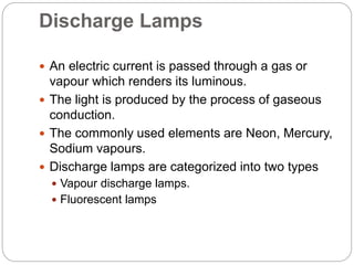Discharge Lamps
 An electric current is passed through a gas or
vapour which renders its luminous.
 The light is produced by the process of gaseous
conduction.
 The commonly used elements are Neon, Mercury,
Sodium vapours.
 Discharge lamps are categorized into two types
 Vapour discharge lamps.
 Fluorescent lamps
 