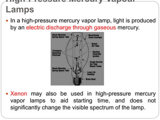 High-Pressure Mercury Vapour
Lamps
 In a high-pressure mercury vapor lamp, light is produced
by an electric discharge through gaseous mercury.
 Xenon may also be used in high-pressure mercury
vapor lamps to aid starting time, and does not
significantly change the visible spectrum of the lamp.
 