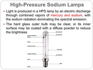 High-Pressure Sodium Lamps
 Light is produced in a HPS lamp by an electric discharge
through combined vapors of mercury and sodium, with
the sodium radiation dominating the spectral emission.
 The hard glass outer bulb may be clear, or its inner
surface may be coated with a diffuse powder to reduce
the brightness of the arc tube.
 