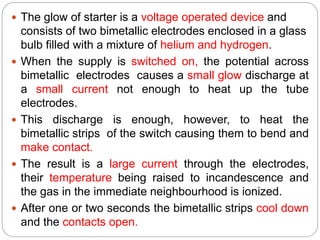  The glow of starter is a voltage operated device and
consists of two bimetallic electrodes enclosed in a glass
bulb filled with a mixture of helium and hydrogen.
 When the supply is switched on, the potential across
bimetallic electrodes causes a small glow discharge at
a small current not enough to heat up the tube
electrodes.
 This discharge is enough, however, to heat the
bimetallic strips of the switch causing them to bend and
make contact.
 The result is a large current through the electrodes,
their temperature being raised to incandescence and
the gas in the immediate neighbourhood is ionized.
 After one or two seconds the bimetallic strips cool down
and the contacts open.
 