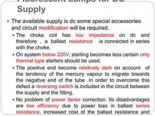 Fluorescent Lamps for DC
Supply
 The available supply is dc some special accessories
and circuit modification will be required.
 The choke coil has low impedance on dc and
therefore , a ballast resistance is connected in series
with the choke.
 On system below 220V, starting becomes less certain only
thermal type starters should be used.
 The positive end become relatively dark on account of
the tendency of the mercury vapour to migrate towards
the negative end of the tube .In order to overcome this
defect a reversing switch is included in the circuit between
the supply and the fitting.
 No problem of power factor correction. Its disadvantages
are low efficiency due to power loss in ballast series
resistance, increased cost of the ballast resistance and
 
